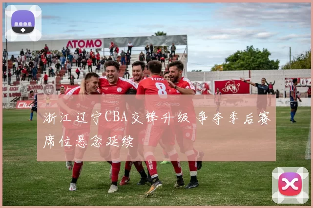 浙江辽宁CBA交锋升级 争夺季后赛席位悬念延续