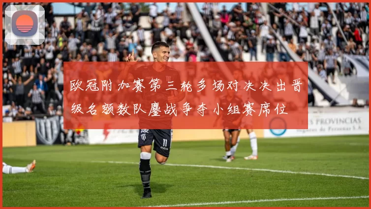 欧冠附加赛第三轮多场对决决出晋级名额数队鏖战争夺小组赛席位