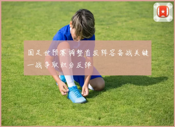 国足世预赛调整首发阵容备战关键一战争取积分反弹