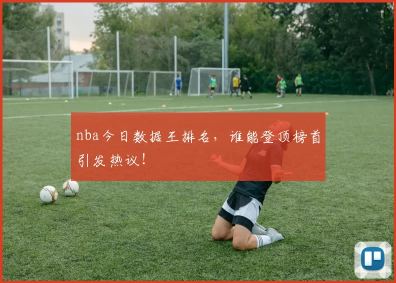 nba今日数据王排名，谁能登顶榜首引发热议！