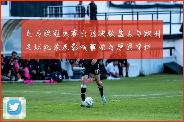 皇马欧冠决赛出场次数盘点与欧洲足坛纪录及影响解读与原因简析