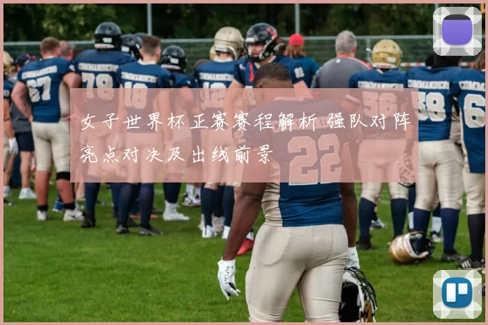女子世界杯正赛赛程解析 强队对阵亮点对决及出线前景