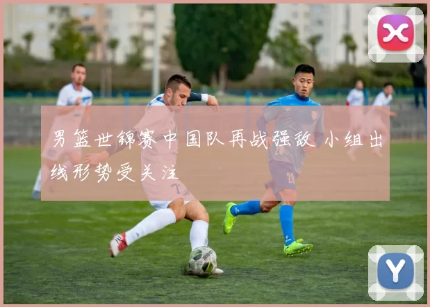 男篮世锦赛中国队再战强敌 小组出线形势受关注