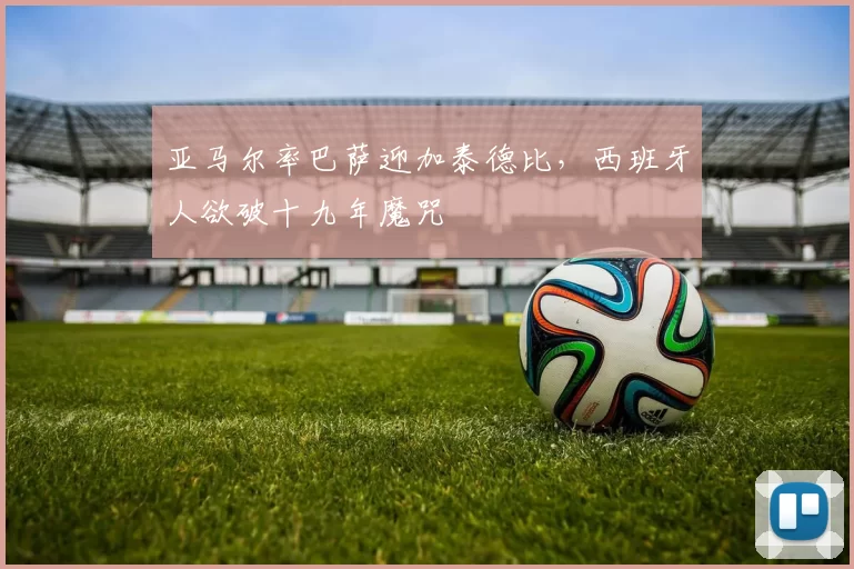 亚马尔率巴萨迎加泰德比，西班牙人欲破十九年魔咒