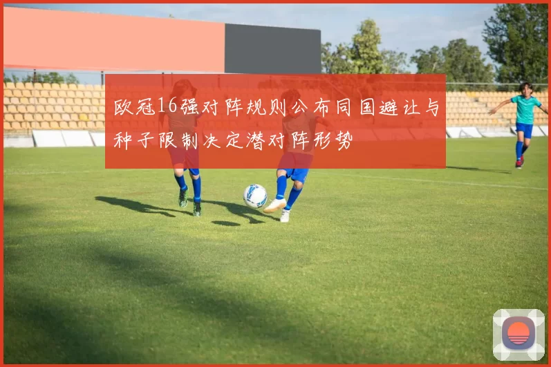 欧冠16强对阵规则公布同国避让与种子限制决定潜对阵形势