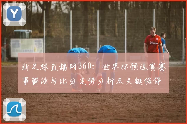 新足球直播网360：世界杯预选赛赛事解读与比分走势分析及关键伤停影响