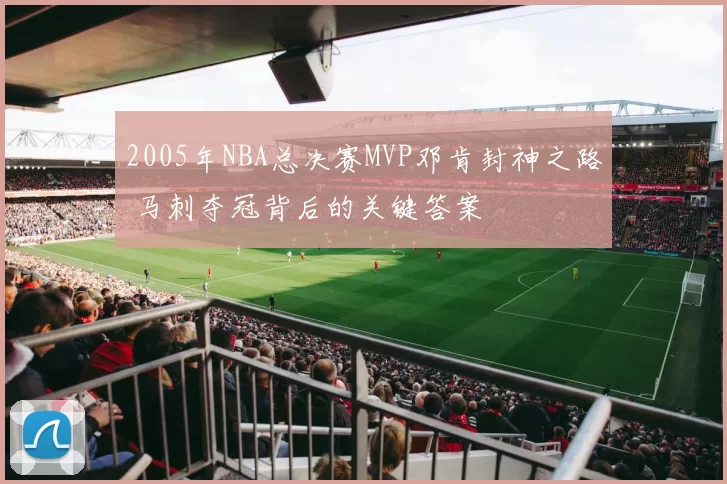2005年NBA总决赛MVP邓肯封神之路 马刺夺冠背后的关键答案