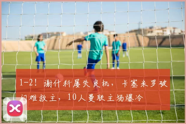 1-2!谢什科屡失良机,卡塞米罗破门难救主,10人曼联主场爆冷