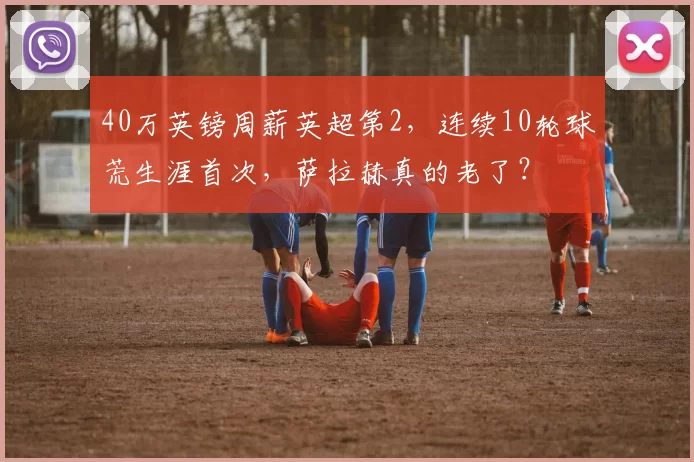 40万英镑周薪英超第2，连续10轮球荒生涯首次，萨拉赫真的老了？