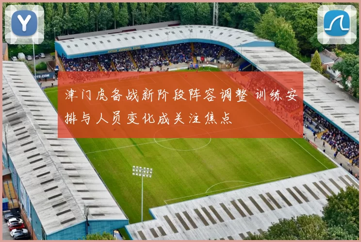 津门虎备战新阶段阵容调整 训练安排与人员变化成关注焦点