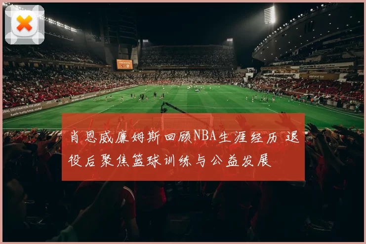 肖恩威廉姆斯回顾NBA生涯经历 退役后聚焦篮球训练与公益发展