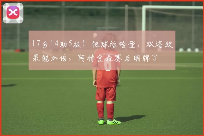 17分14助5板！把球给哈登，双塔效果能加倍，阿特金森赛后明牌了