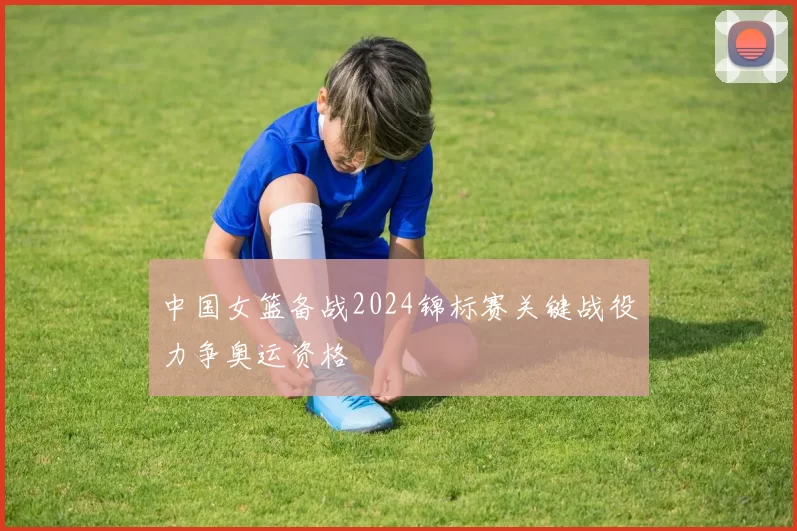 中国女篮备战2024锦标赛关键战役力争奥运资格