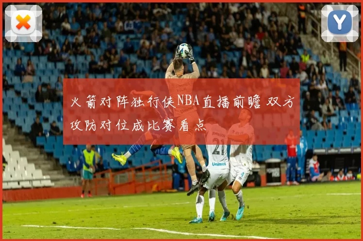 火箭对阵独行侠NBA直播前瞻 双方攻防对位成比赛看点