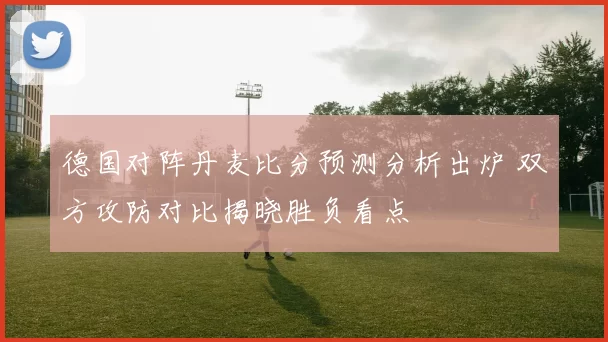 德国对阵丹麦比分预测分析出炉 双方攻防对比揭晓胜负看点