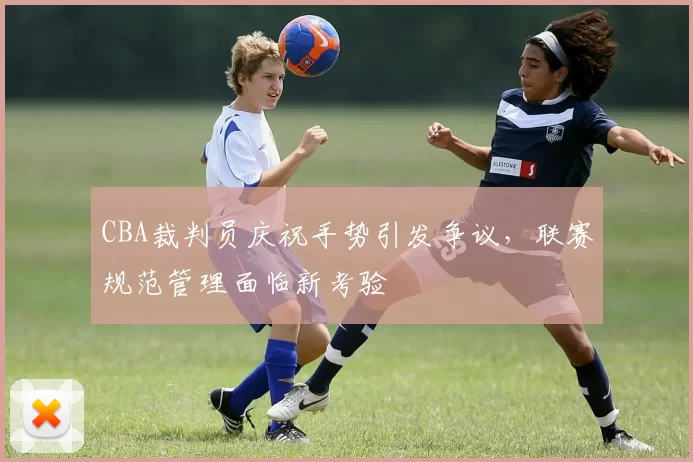 CBA裁判员庆祝手势引发争议,联赛规范管理面临新考验