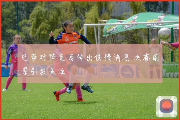 巴萨对阵皇马传出伤情消息 决赛前景引发关注