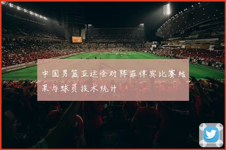 中国男篮亚运会对阵菲律宾比赛结果与球员技术统计