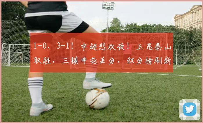 1-0,3-1!中超悲欢夜!玉昆泰山取胜,三镇申花丢分,积分榜刷新