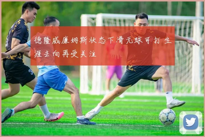 德隆威廉姆斯状态下滑无球可打 生涯去向再受关注