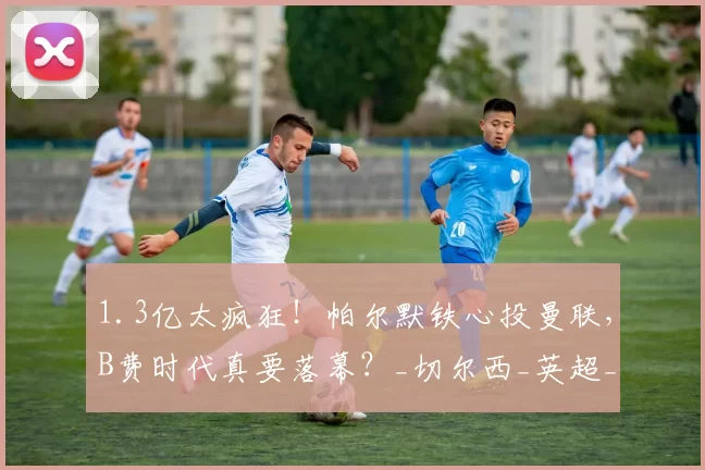 1.3亿太疯狂!帕尔默铁心投曼联,B费时代真要落幕?_切尔西_英超_身价