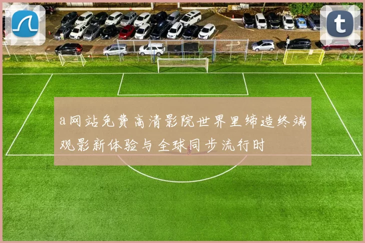 a网站免费高清影院世界里缔造终端观影新体验与全球同步流行时