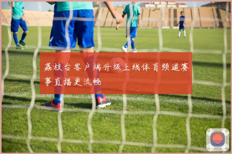 荔枝台客户端升级上线体育频道赛事直播更流畅