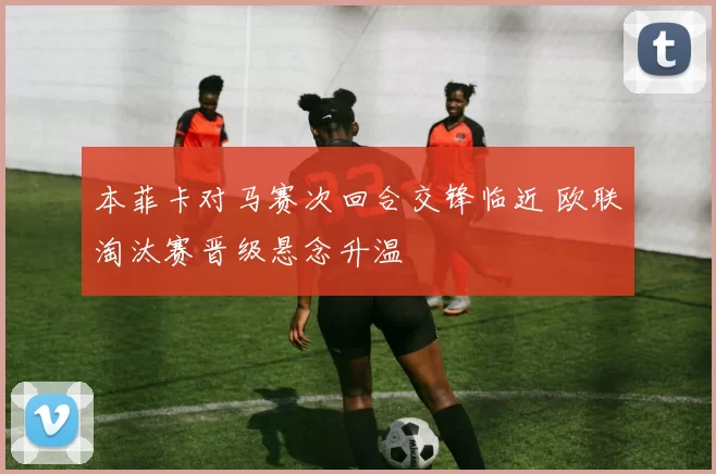 本菲卡对马赛次回合交锋临近 欧联淘汰赛晋级悬念升温
