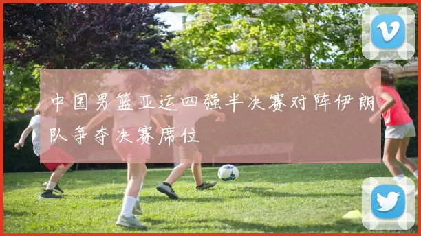 中国男篮亚运四强半决赛对阵伊朗队争夺决赛席位