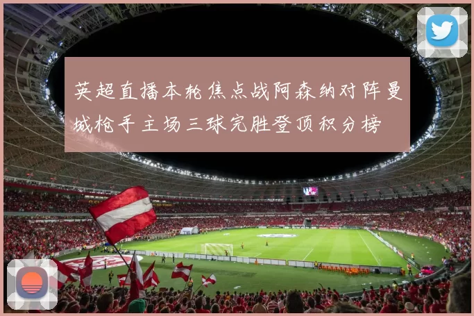 英超直播本轮焦点战阿森纳对阵曼城枪手主场三球完胜登顶积分榜