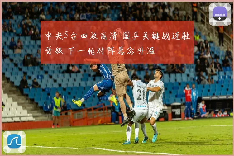 中央5台回放高清 国乒关键战连胜晋级 下一轮对阵悬念升温