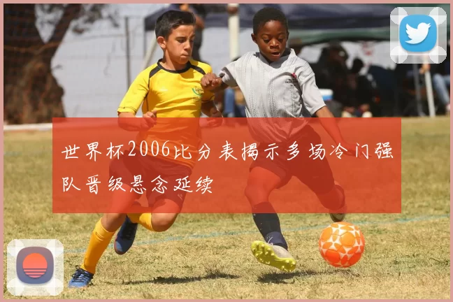世界杯2006比分表揭示多场冷门强队晋级悬念延续