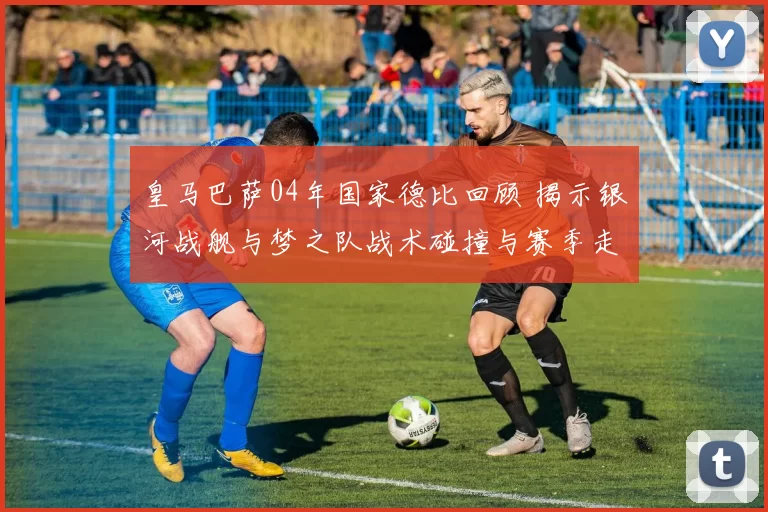 皇马巴萨04年国家德比回顾 揭示银河战舰与梦之队战术碰撞与赛季走向