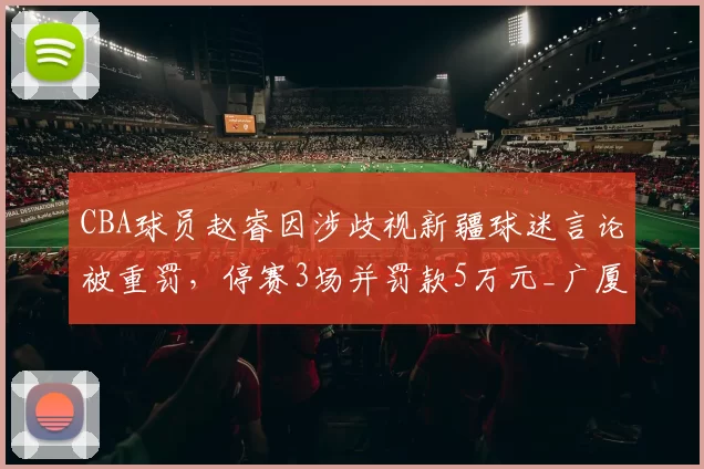 CBA球员赵睿因涉歧视新疆球迷言论被重罚,停赛3场并罚款5万元_广厦_广东_北京
