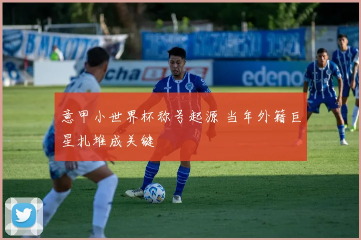 意甲小世界杯称号起源 当年外籍巨星扎堆成关键