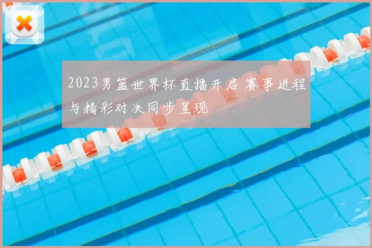 2023男篮世界杯直播开启 赛事进程与精彩对决同步呈现