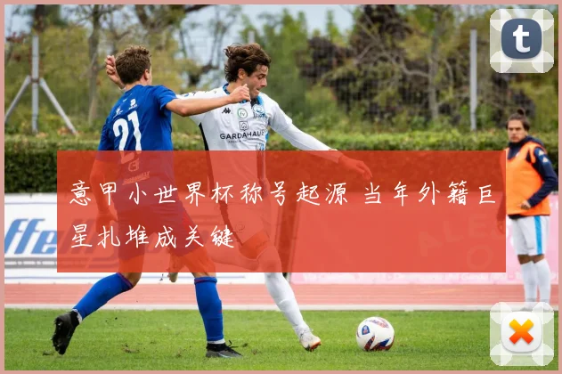 意甲小世界杯称号起源 当年外籍巨星扎堆成关键
