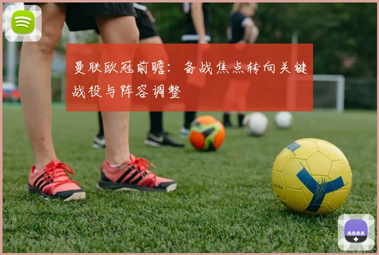 曼联欧冠前瞻:备战焦点转向关键战役与阵容调整