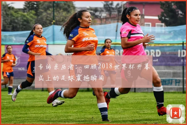 专访亲历者：回顾2018世界杯开幕式上的足球震撼瞬间