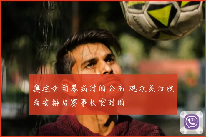 奥运会闭幕式时间公布 观众关注收看安排与赛事收官时间