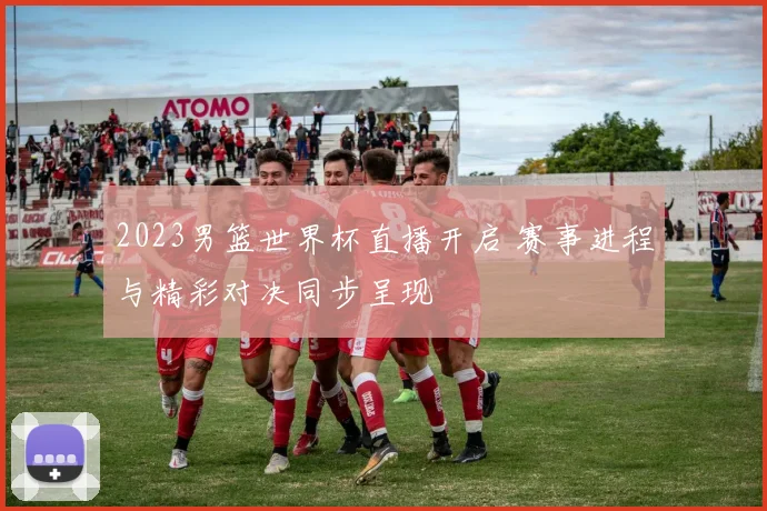 2023男篮世界杯直播开启 赛事进程与精彩对决同步呈现