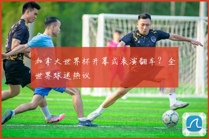 加拿大世界杯开幕式表演翻车?全世界球迷热议