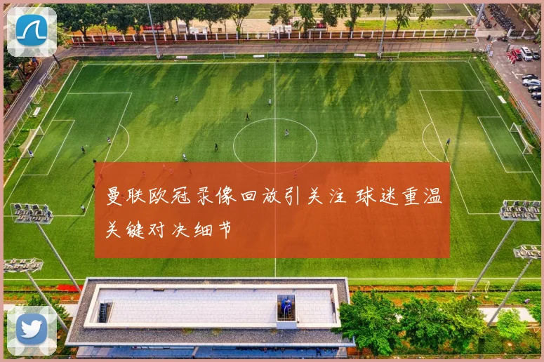 曼联欧冠录像回放引关注 球迷重温关键对决细节