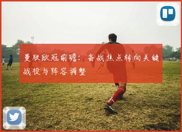 曼联欧冠前瞻：备战焦点转向关键战役与阵容调整