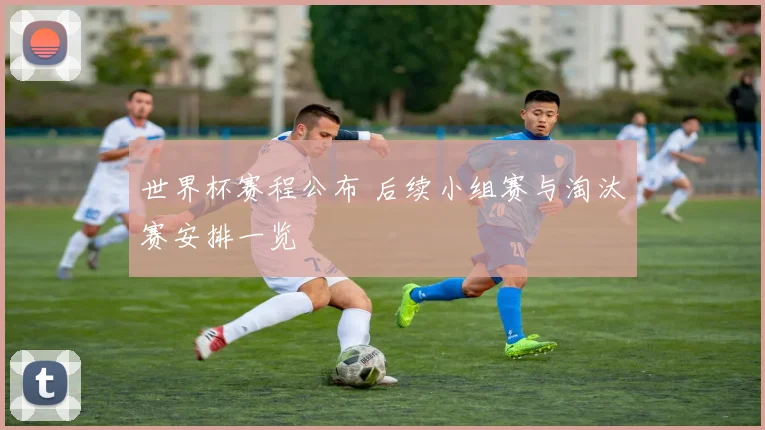 世界杯赛程公布 后续小组赛与淘汰赛安排一览