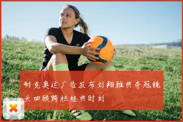 耐克奥运广告发布刘翔雅典夺冠镜头回顾跨栏经典时刻